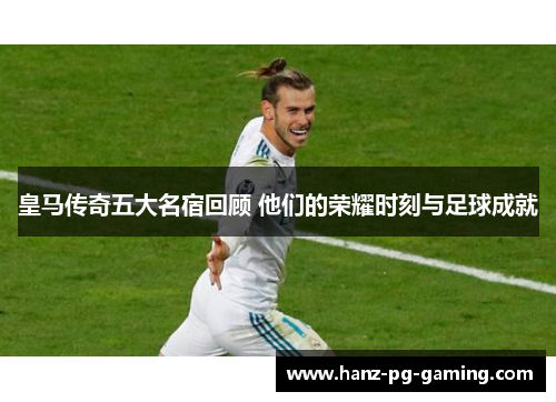 皇马传奇五大名宿回顾 他们的荣耀时刻与足球成就