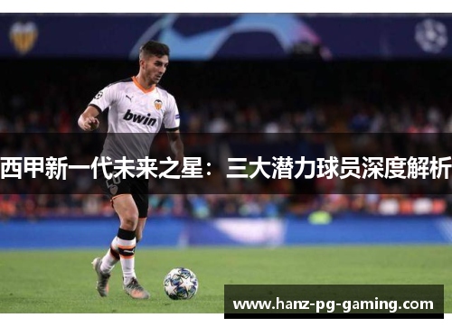 西甲新一代未来之星:三大潜力球员深度解析 西甲新一代未来之星:三大潜力球员深度解析