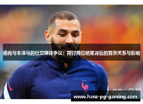 德尚与本泽马的社交媒体争议：探讨两位明星背后的复杂关系与影响