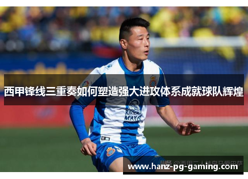 西甲锋线三重奏如何塑造强大进攻体系成就球队辉煌
