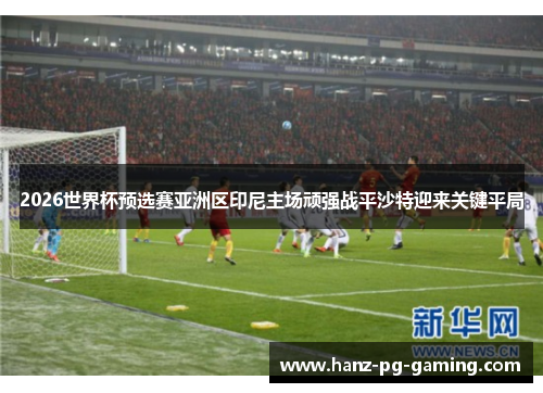 2026世界杯预选赛亚洲区印尼主场顽强战平沙特迎来关键平局 2026世界杯预选赛亚洲区印尼主场顽强战平沙特迎来关键平局